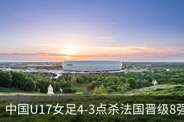 中国U17女足4-3点杀法国晋级8强，牛子琪两度扑点+屡献神扑
