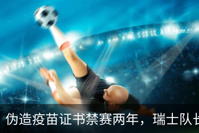 伪造疫苗证书禁赛两年，瑞士队长11月获准归队