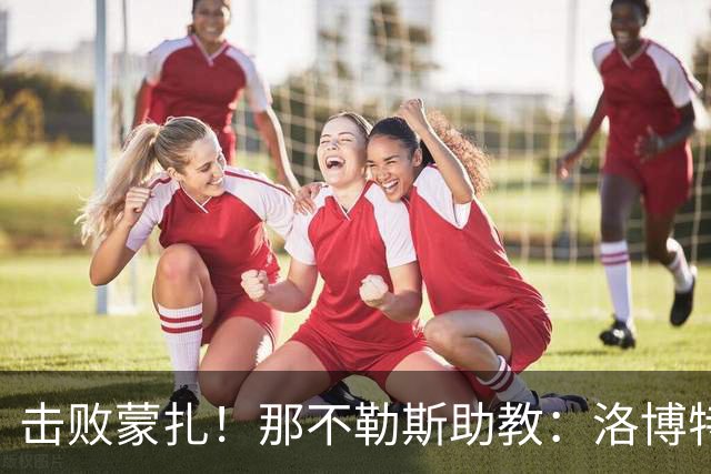 击败蒙扎！那不勒斯助教：洛博特卡脚踝扭伤将做检查 尤文不好踢