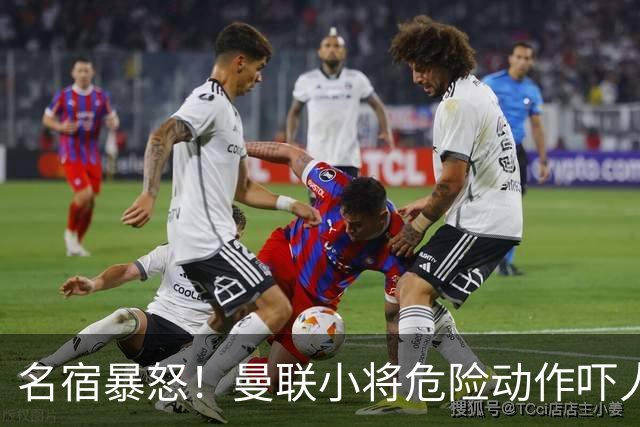 名宿暴怒！曼联小将危险动作吓人！埋下崩盘导火索
