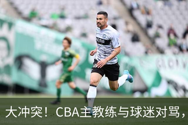 大冲突！CBA主教练与球迷对骂，场面十分尴尬
