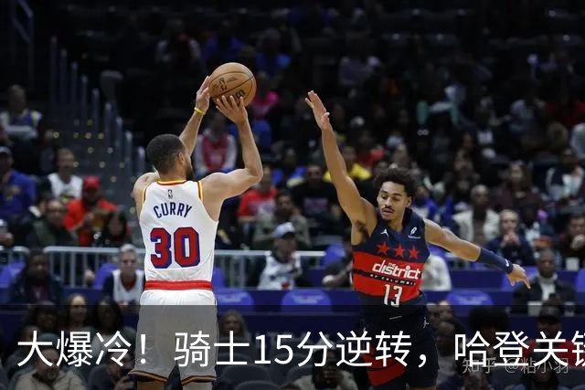 大爆冷！骑士15分逆转，哈登关键救赎，麦丹六犯驱逐，华子空砍47分