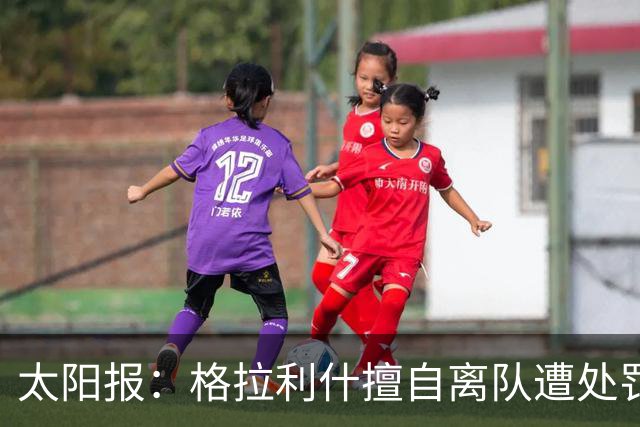 太阳报：格拉利什擅自离队遭处罚，能否出战纽卡仍有待观察