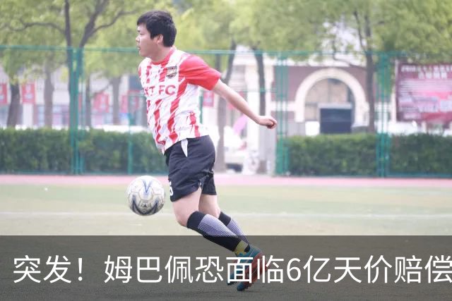 突发！姆巴佩恐面临6亿天价赔偿