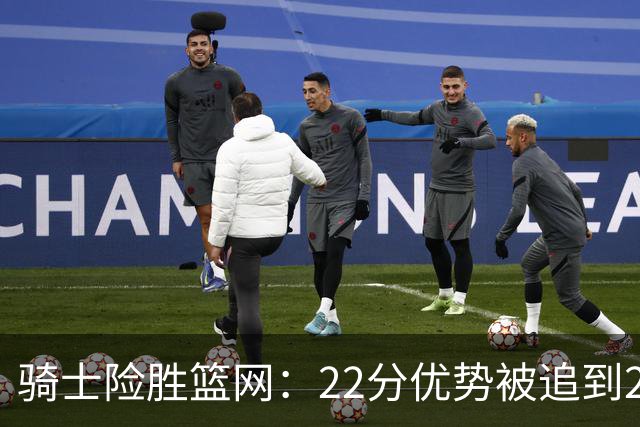 骑士险胜篮网：22分优势被追到2分，哈登8中1暴露争冠隐患