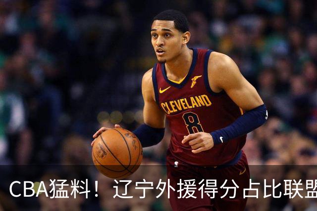 CBA猛料！辽宁外援得分占比联盟第一，浙江后卫恢复不理想，琼斯向深圳自荐