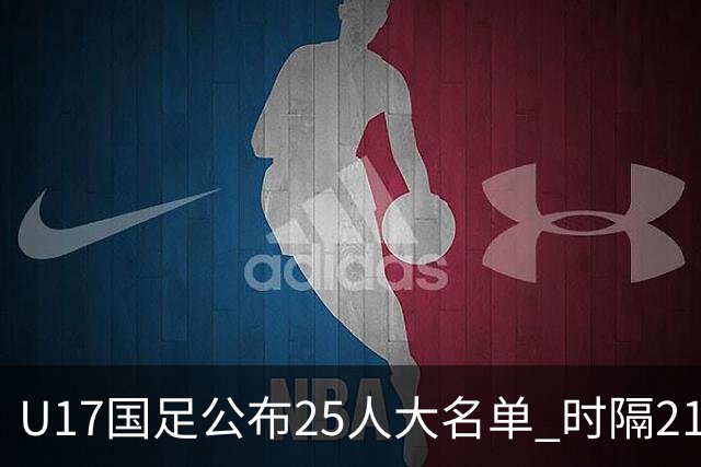 U17国足公布25人大名单 时隔21年将再战世少赛